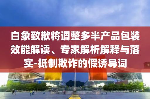 白象致歉將調(diào)整多半產(chǎn)品包裝效能解讀、專家解析解釋與落實-抵制欺詐的假誘導(dǎo)詞