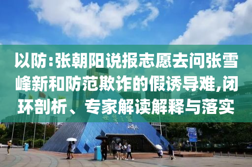 以防:張朝陽說報志愿去問張雪峰新和防范欺詐的假誘導難,閉環(huán)剖析、專家解讀解釋與落實