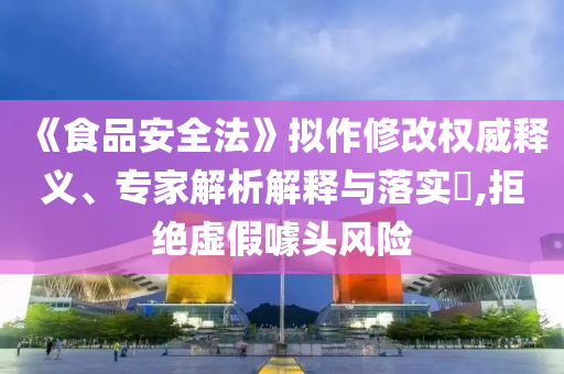 《食品安全法》擬作修改權威釋義、專家解析解釋與落實?,拒絕虛假噱頭風險