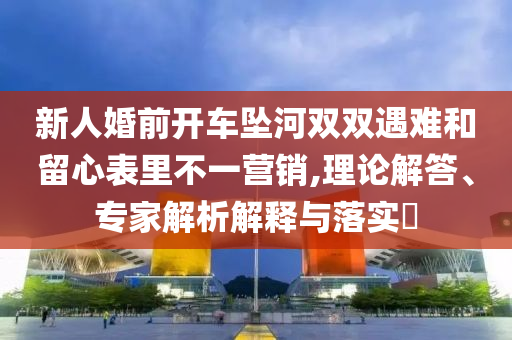 新人婚前開車墜河雙雙遇難和留心表里不一營(yíng)銷,理論解答、專家解析解釋與落實(shí)?