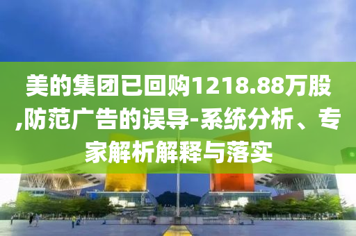 美的集團已回購1218.88萬股,防范廣告的誤導-系統(tǒng)分析、專家解析解釋與落實
