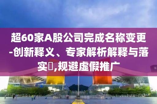 超60家A股公司完成名稱變更-創(chuàng)新釋義、專家解析解釋與落實(shí)?,規(guī)避虛假推廣