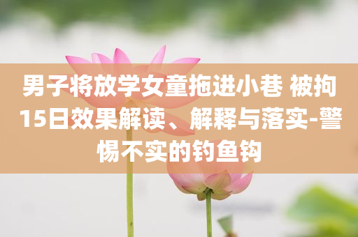 男子將放學(xué)女童拖進(jìn)小巷 被拘15日效果解讀、解釋與落實(shí)-警惕不實(shí)的釣魚鉤