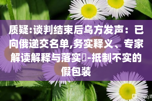 質(zhì)疑:談判結(jié)束后烏方發(fā)聲：已向俄遞交名單,務(wù)實(shí)釋義、專家解讀解釋與落實(shí)?-抵制不實(shí)的假包裝