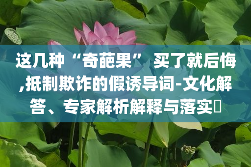這幾種“奇葩果” 買了就后悔,抵制欺詐的假誘導詞-文化解答、專家解析解釋與落實?