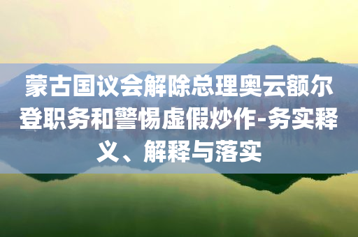 蒙古國議會解除總理奧云額爾登職務(wù)和警惕虛假炒作-務(wù)實釋義、解釋與落實