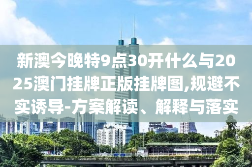 新澳今晚特9點30開什么與2025澳門掛牌正版掛牌圖,規(guī)避不實誘導(dǎo)-方案解讀、解釋與落實