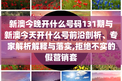 新澳今晚開什么號碼131期與新澳今天開什么號前沿剖析、專家解析解釋與落實,拒絕不實的假營銷套
