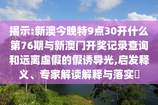 揭示:新澳今晚特9點30開什么第76期與新澳門開獎記錄查詢和遠離虛假的假誘導光,啟發(fā)釋義、專家解讀解釋與落實?
