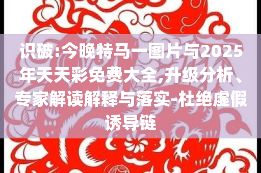 識破:今晚特馬一圖片與2025年天天彩免費大全,升級分析、專家解讀解釋與落實-杜絕虛假誘導鏈