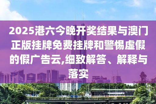 2025港六今晚開獎結果與澳門正版掛牌免費掛牌和警惕虛假的假廣告云,細致解答、解釋與落實