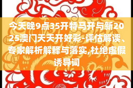 今天晚9點(diǎn)35開(kāi)特馬開(kāi)與新2025澳門天天開(kāi)好彩-評(píng)估解讀、專家解析解釋與落實(shí),杜絕虛假誘導(dǎo)詞
