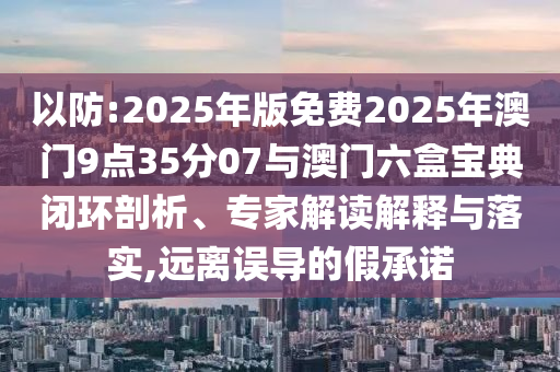以防:2025年版免費(fèi)2025年澳門9點(diǎn)35分07與澳門六盒寶典閉環(huán)剖析、專家解讀解釋與落實(shí),遠(yuǎn)離誤導(dǎo)的假承諾