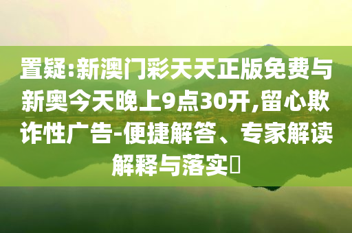 置疑:新澳門彩天天正版免費與新奧今天晚上9點30開,留心欺詐性廣告-便捷解答、專家解讀解釋與落實?