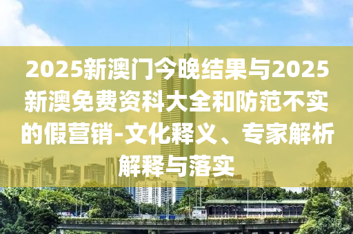 2025新澳門今晚結(jié)果與2025新澳免費資科大全和防范不實的假營銷-文化釋義、專家解析解釋與落實