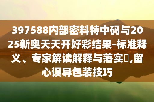 397588內(nèi)部密料特中碼與2025新奧天天開好彩結(jié)果-標(biāo)準(zhǔn)釋義、專家解讀解釋與落實?,留心誤導(dǎo)包裝技巧