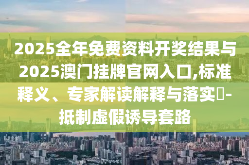 2025全年免費資料開獎結(jié)果與2025澳門掛牌官網(wǎng)入口,標準釋義、專家解讀解釋與落實?-抵制虛假誘導(dǎo)套路
