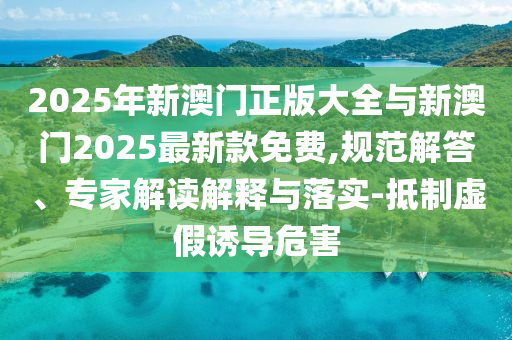 2025年新澳門正版大全與新澳門2025最新款免費,規(guī)范解答、專家解讀解釋與落實-抵制虛假誘導(dǎo)危害