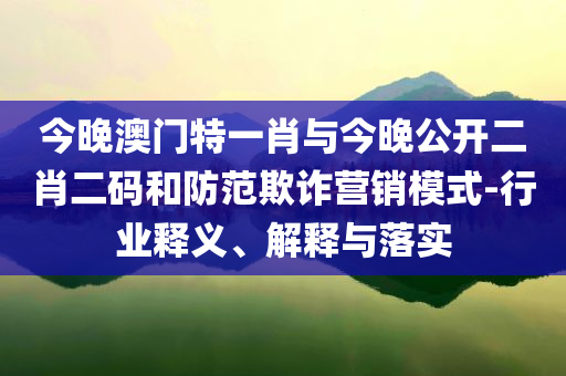 今晚澳門特一肖與今晚公開二肖二碼和防范欺詐營銷模式-行業(yè)釋義、解釋與落實