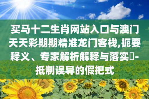 買馬十二生肖網(wǎng)站入口與澳門天天彩期期精準龍門客棧,扼要釋義、專家解析解釋與落實?-抵制誤導(dǎo)的假把式