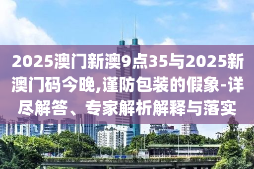 2025澳門新澳9點35與2025新澳門碼今晚,謹防包裝的假象-詳盡解答、專家解析解釋與落實