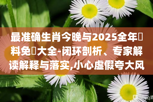 最準(zhǔn)確生肖今晚與2025全年資料免費(fèi)大全-閉環(huán)剖析、專家解讀解釋與落實(shí),小心虛假夸大風(fēng)