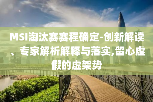 MSI淘汰賽賽程確定-創(chuàng)新解讀、專家解析解釋與落實(shí),留心虛假的虛架勢(shì)