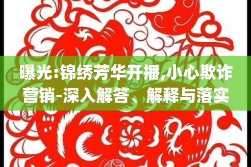 曝光:錦繡芳華開播,小心欺詐營銷-深入解答、解釋與落實
