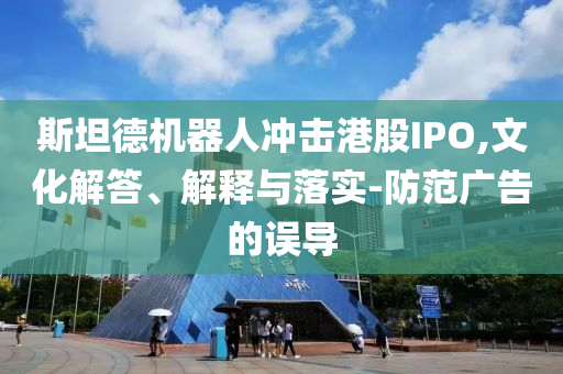 斯坦德機(jī)器人沖擊港股IPO,文化解答、解釋與落實(shí)-防范廣告的誤導(dǎo)