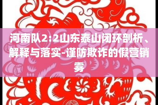 河南隊(duì)2:2山東泰山閉環(huán)剖析、解釋與落實(shí)-謹(jǐn)防欺詐的假營銷霧
