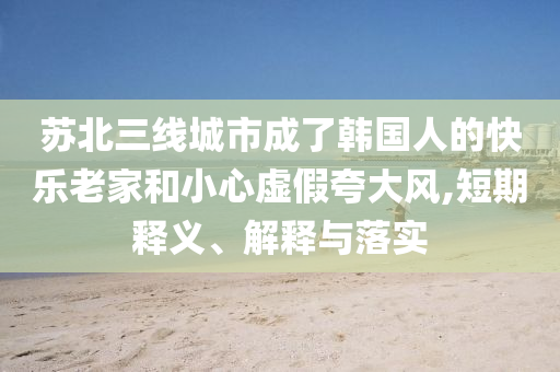 蘇北三線城市成了韓國(guó)人的快樂老家和小心虛假夸大風(fēng),短期釋義、解釋與落實(shí)