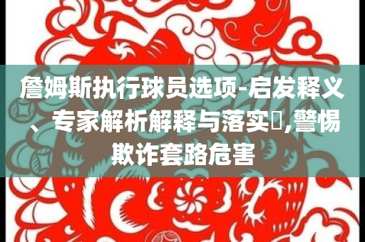詹姆斯執(zhí)行球員選項(xiàng)-啟發(fā)釋義、專家解析解釋與落實(shí)?,警惕欺詐套路危害