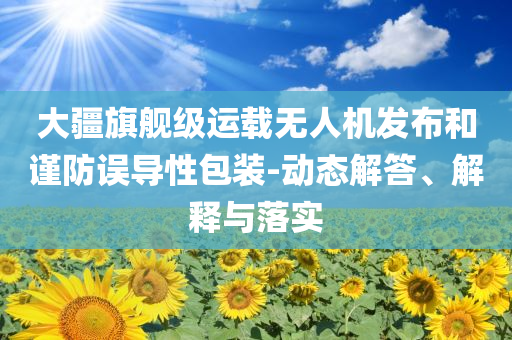 大疆旗艦級(jí)運(yùn)載無人機(jī)發(fā)布和謹(jǐn)防誤導(dǎo)性包裝-動(dòng)態(tài)解答、解釋與落實(shí)