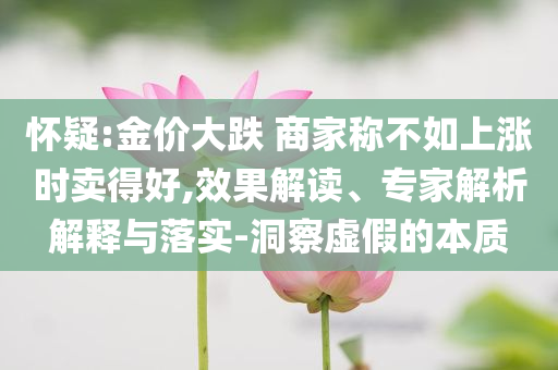 懷疑:金價(jià)大跌 商家稱不如上漲時(shí)賣得好,效果解讀、專家解析解釋與落實(shí)-洞察虛假的本質(zhì)