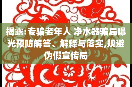 揭露:專騙老年人 凈水器騙局曝光預(yù)防解答、解釋與落實(shí),規(guī)避偽假宣傳局