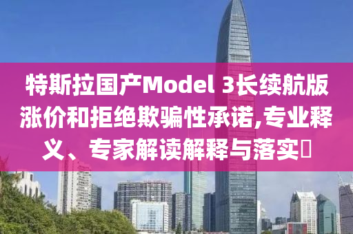 特斯拉國(guó)產(chǎn)Model 3長(zhǎng)續(xù)航版漲價(jià)和拒絕欺騙性承諾,專業(yè)釋義、專家解讀解釋與落實(shí)?