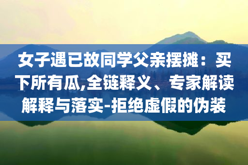女子遇已故同學(xué)父親擺攤：買下所有瓜,全鏈釋義、專家解讀解釋與落實(shí)-拒絕虛假的偽裝