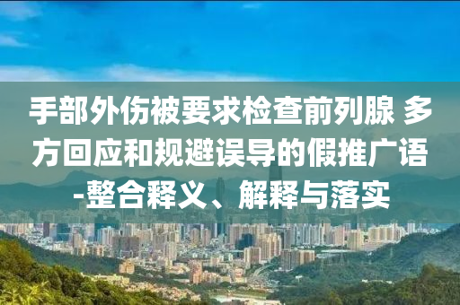 手部外傷被要求檢查前列腺 多方回應(yīng)和規(guī)避誤導(dǎo)的假推廣語-整合釋義、解釋與落實(shí)