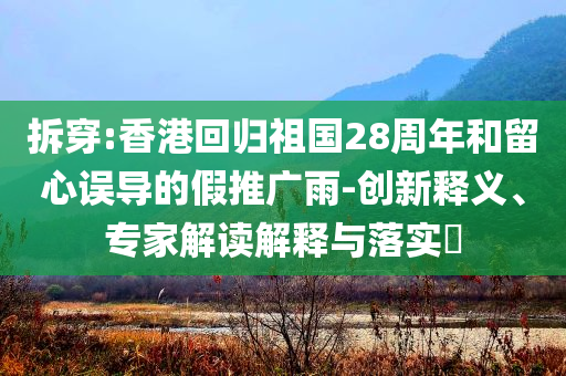 拆穿:香港回歸祖國(guó)28周年和留心誤導(dǎo)的假推廣雨-創(chuàng)新釋義、專家解讀解釋與落實(shí)?