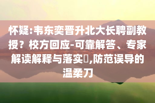 懷疑:韋東奕晉升北大長聘副教授？校方回應(yīng)-可靠解答、專家解讀解釋與落實(shí)?,防范誤導(dǎo)的溫柔刀