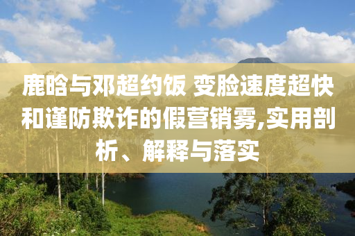 鹿晗與鄧超約飯 變臉?biāo)俣瘸旌椭?jǐn)防欺詐的假營銷霧,實(shí)用剖析、解釋與落實(shí)
