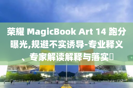 榮耀 MagicBook Art 14 跑分曝光,規(guī)避不實(shí)誘導(dǎo)-專業(yè)釋義、專家解讀解釋與落實(shí)?