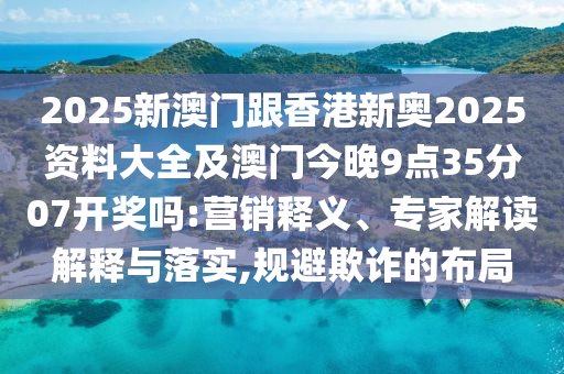 2025新澳門跟香港新奧2025資料大全及澳門今晚9點35分07開獎嗎:營銷釋義、專家解讀解釋與落實,規(guī)避欺詐的布局