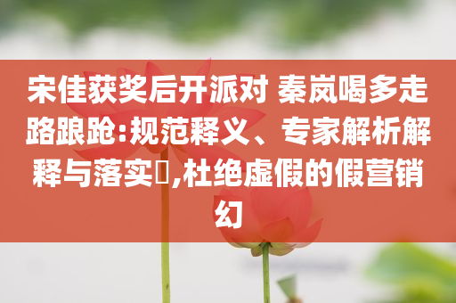宋佳獲獎后開派對 秦嵐喝多走路踉蹌:規(guī)范釋義、專家解析解釋與落實(shí)?,杜絕虛假的假營銷幻