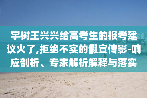 宇樹(shù)王興興給高考生的報(bào)考建議火了,拒絕不實(shí)的假宣傳影-響應(yīng)剖析、專(zhuān)家解析解釋與落實(shí)