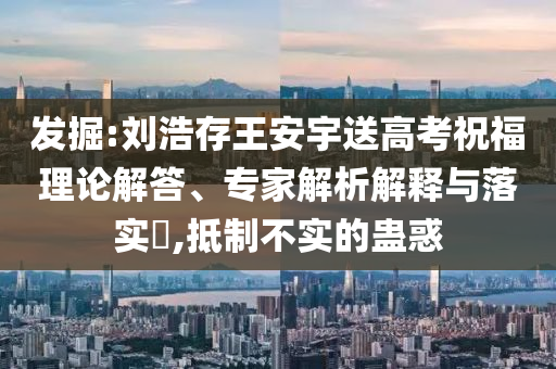 發(fā)掘:劉浩存王安宇送高考祝福理論解答、專家解析解釋與落實(shí)?,抵制不實(shí)的蠱惑