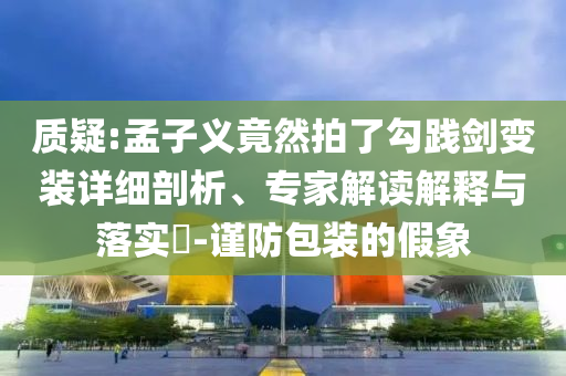 質(zhì)疑:孟子義竟然拍了勾踐劍變裝詳細(xì)剖析、專(zhuān)家解讀解釋與落實(shí)?-謹(jǐn)防包裝的假象