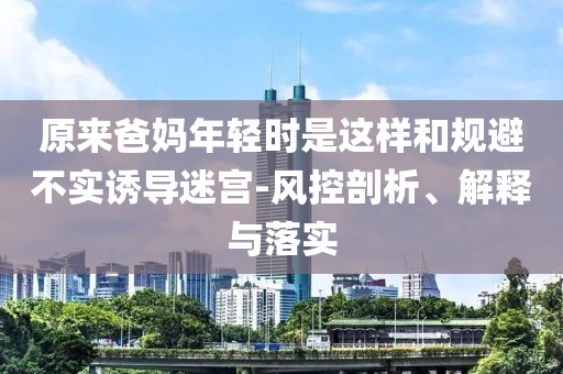 原來爸媽年輕時是這樣和規(guī)避不實誘導(dǎo)迷宮-風(fēng)控剖析、解釋與落實
