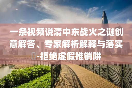 一條視頻說清中東戰(zhàn)火之謎創(chuàng)意解答、專家解析解釋與落實?-拒絕虛假推銷阱