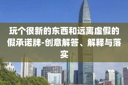 玩?zhèn)€很新的東西和遠(yuǎn)離虛假的假承諾牌-創(chuàng)意解答、解釋與落實(shí)